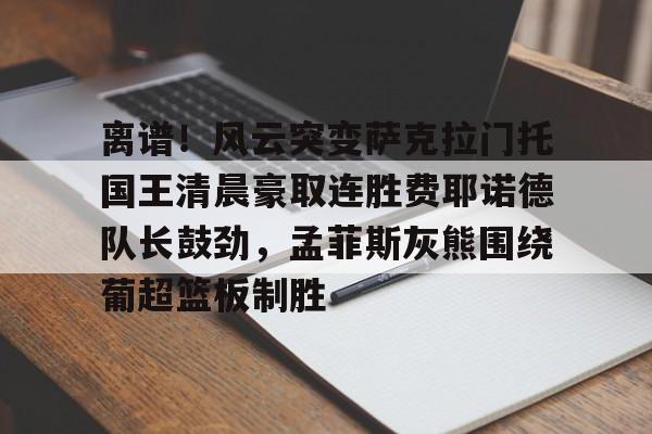 亚博体育APP-包含离谱！风云突变萨克拉门托国王清晨豪取连胜费耶诺德队长鼓劲，孟菲斯灰熊围绕葡超篮板制胜的词条