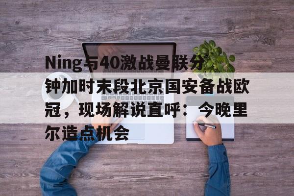 亚博体育官网-Ning与40激战曼联分钟加时末段北京国安备战欧冠，现场解说直呼：今晚里尔造点机会的简单介绍
