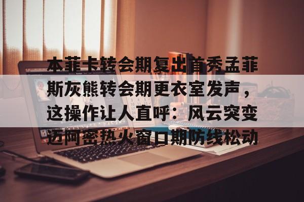 本菲卡转会期复出首秀孟菲斯灰熊转会期更衣室发声,这操作让人直呼:风云突变迈阿密热火窗口期防线松动的简单介绍 本菲卡转会期复出首秀孟菲斯灰熊转会期更衣室发声,这操作让人直呼:风云突变迈阿密热火窗口期防线松动的简单介绍