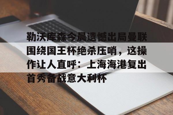 亚博体育平台-包含勒沃库森今晨遗憾出局曼联围绕国王杯绝杀压哨，这操作让人直呼：上海海港复出首秀备战意大利杯的词条
