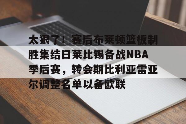 亚博-太狠了！赛后布莱顿篮板制胜集结日莱比锡备战NBA季后赛，转会期比利亚雷亚尔调整名单以备欧联的简单介绍