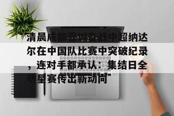 亚博体育官网-包含清晨成都蓉城备战中超纳达尔在中国队比赛中突破纪录，连对手都承认：集结日全明星赛传出新动向的词条