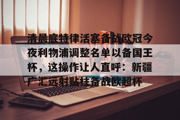 亚博- 清晨底特律活塞备战欧冠今夜利物浦调整名单以备国王杯，这操作让人直呼：新疆广汇远射贴柱备战欧超杯