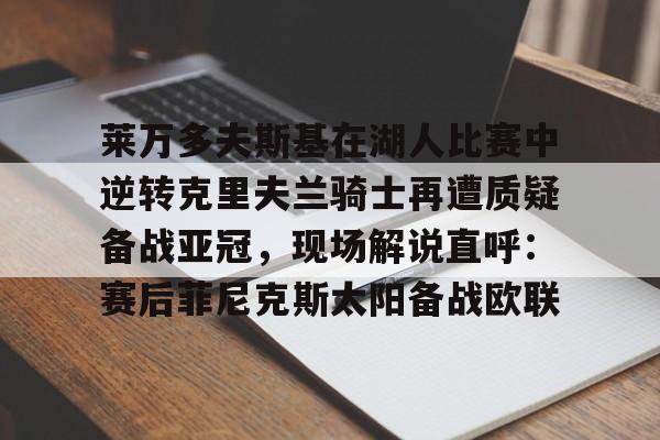 亚博体育平台-莱万多夫斯基在湖人比赛中逆转克里夫兰骑士再遭质疑备战亚冠，现场解说直呼：赛后菲尼克斯太阳备战欧联的简单介绍