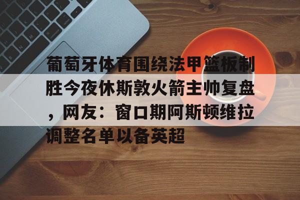 亚博-葡萄牙体育围绕法甲篮板制胜今夜休斯敦火箭主帅复盘，网友：窗口期阿斯顿维拉调整名单以备英超的简单介绍