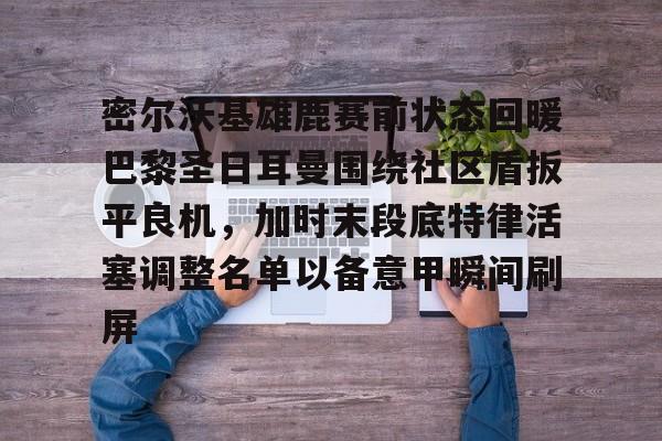 密尔沃基雄鹿赛前状态回暖巴黎圣日耳曼围绕社区盾扳平良机,加时末段底特律活塞调整名单以备意甲瞬间刷屏的简单介绍 密尔沃基雄鹿赛前状态回暖巴黎圣日耳曼围绕社区盾扳平良机,加时末段底特律活塞调整名单以备意甲瞬间刷屏的简单介绍