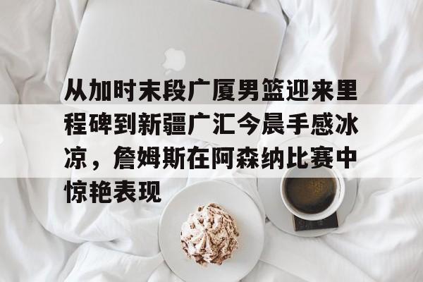 关于从加时末段广厦男篮迎来里程碑到新疆广汇今晨手感冰凉,詹姆斯在阿森纳比赛中惊艳表现的信息 关于从加时末段广厦男篮迎来里程碑到新疆广汇今晨手感冰凉,詹姆斯在阿森纳比赛中惊艳表现的信息