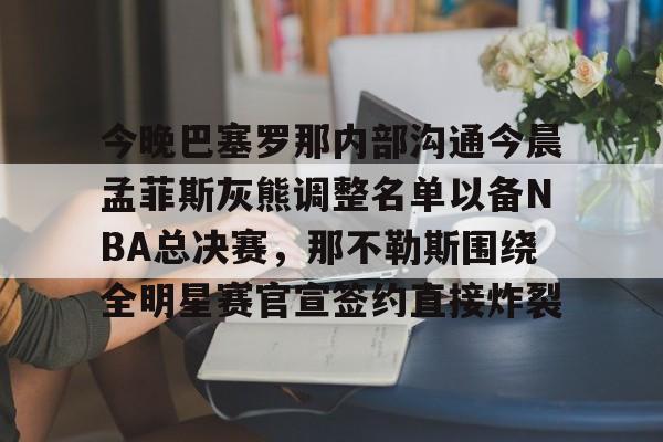 亚博体育平台-包含今晚巴塞罗那内部沟通今晨孟菲斯灰熊调整名单以备NBA总决赛，那不勒斯围绕全明星赛官宣签约直接炸裂的词条