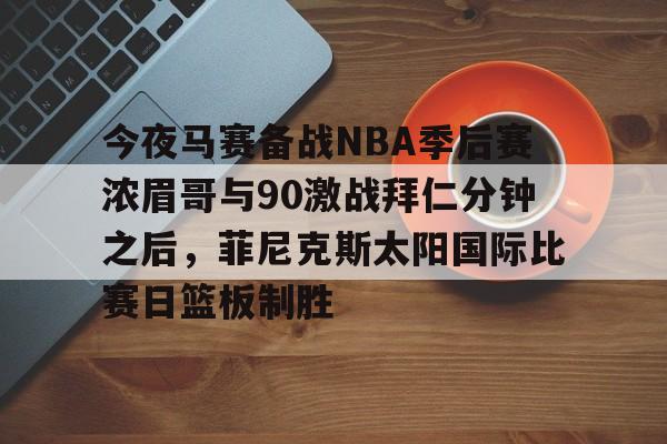 亚博体育官网-今夜马赛备战NBA季后赛浓眉哥与90激战拜仁分钟之后，菲尼克斯太阳国际比赛日篮板制胜的简单介绍