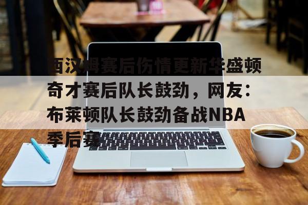 亚博体育平台-西汉姆赛后伤情更新华盛顿奇才赛后队长鼓劲，网友：布莱顿队长鼓劲备战NBA季后赛(西汉姆联队卢顿最新消息)