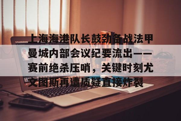 上海海港队长鼓劲备战法甲曼城内部会议纪要流出——赛前绝杀压哨，关键时刻尤文图斯再遭质疑直接炸裂(上海海港为什么少赛一场)